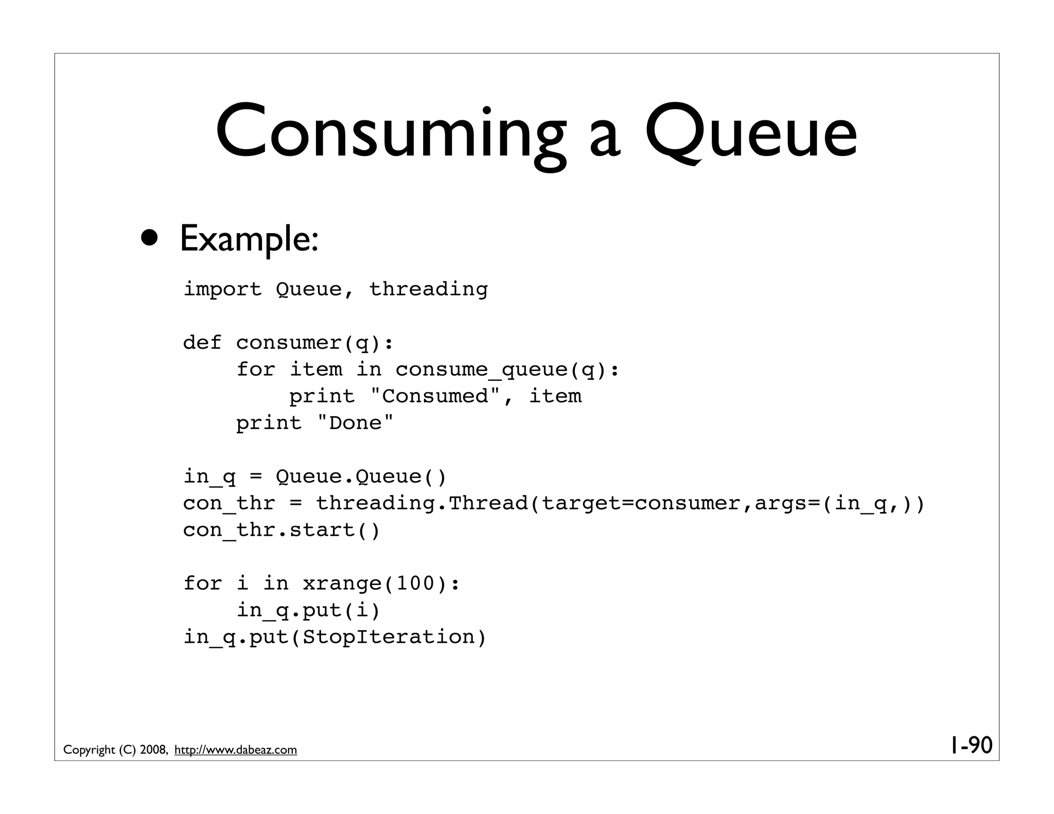 Consuming a Queue
             • Example:
                    import Queue, threading

                    def consumer(q):
                        for item in consume_queue(q):
                            print "Consumed", item
                        print "Done"

                    in_q = Queue.Queue()
                    con_thr = threading.Thread(target=consumer,args=(in_q,))
                    con_thr.start()

                    for i in xrange(100):
                        in_q.put(i)
                    in_q.put(StopIteration)




Copyright (C) 2008, http://www.dabeaz.com                                      1-90
 