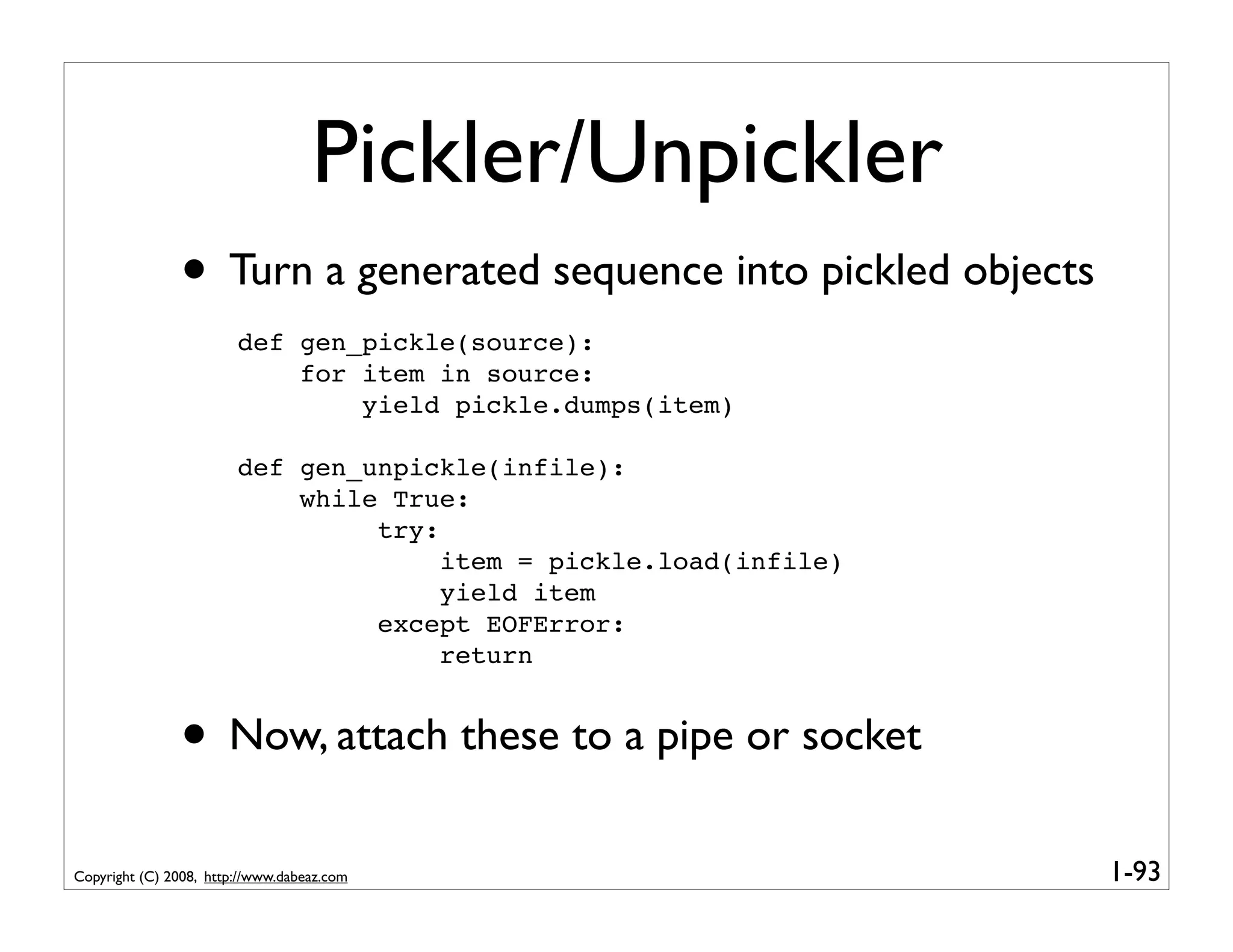 Pickler/Unpickler
               • Turn a generated sequence into pickled objects
                        def gen_pickle(source):
                            for item in source:
                                yield pickle.dumps(item)

                        def gen_unpickle(infile):
                            while True:
                                 try:
                                      item = pickle.load(infile)
                                      yield item
                                 except EOFError:
                                      return


               • Now, attach these to a pipe or socket
Copyright (C) 2008, http://www.dabeaz.com                          1-93
 