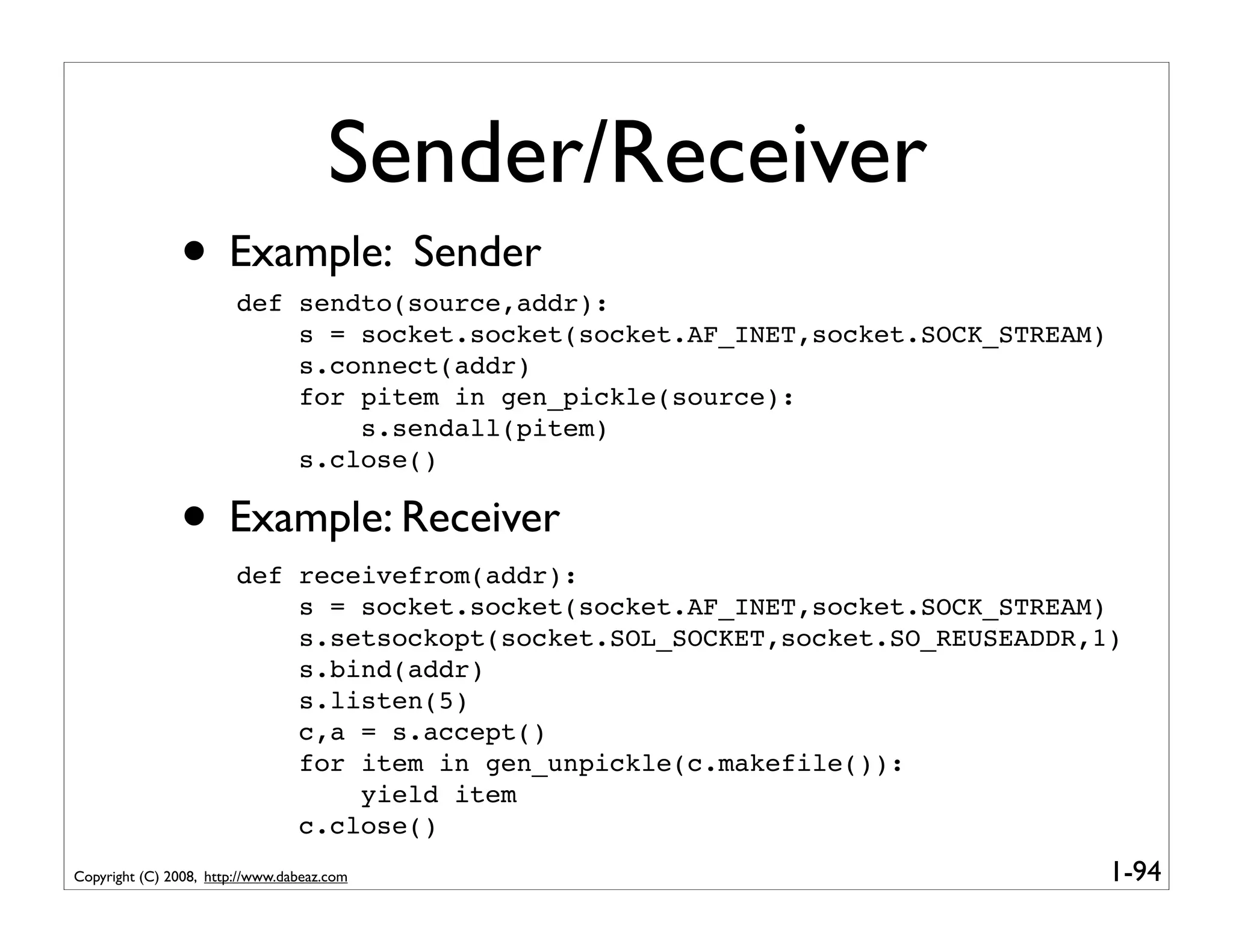 Sender/Receiver
               • Example: Sender
                        def sendto(source,addr):
                            s = socket.socket(socket.AF_INET,socket.SOCK_STREAM)
                            s.connect(addr)
                            for pitem in gen_pickle(source):
                                s.sendall(pitem)
                            s.close()

               • Example: Receiver
                        def receivefrom(addr):
                            s = socket.socket(socket.AF_INET,socket.SOCK_STREAM)
                            s.setsockopt(socket.SOL_SOCKET,socket.SO_REUSEADDR,1)
                            s.bind(addr)
                            s.listen(5)
                            c,a = s.accept()
                            for item in gen_unpickle(c.makefile()):
                                yield item
                            c.close()
Copyright (C) 2008, http://www.dabeaz.com                                          1-94
 