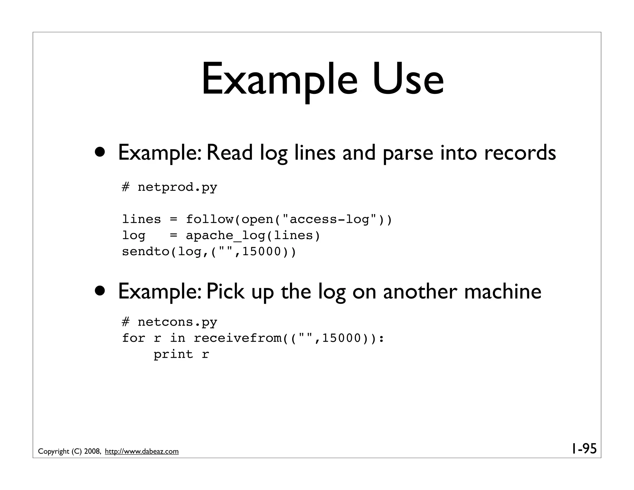 Example Use
               • Example: Read log lines and parse into records
                        # netprod.py

                        lines = follow(open("access-log"))
                        log   = apache_log(lines)
                        sendto(log,("",15000))


               • Example: Pick up the log on another machine
                        # netcons.py
                        for r in receivefrom(("",15000)):
                            print r




Copyright (C) 2008, http://www.dabeaz.com                         1-95
 