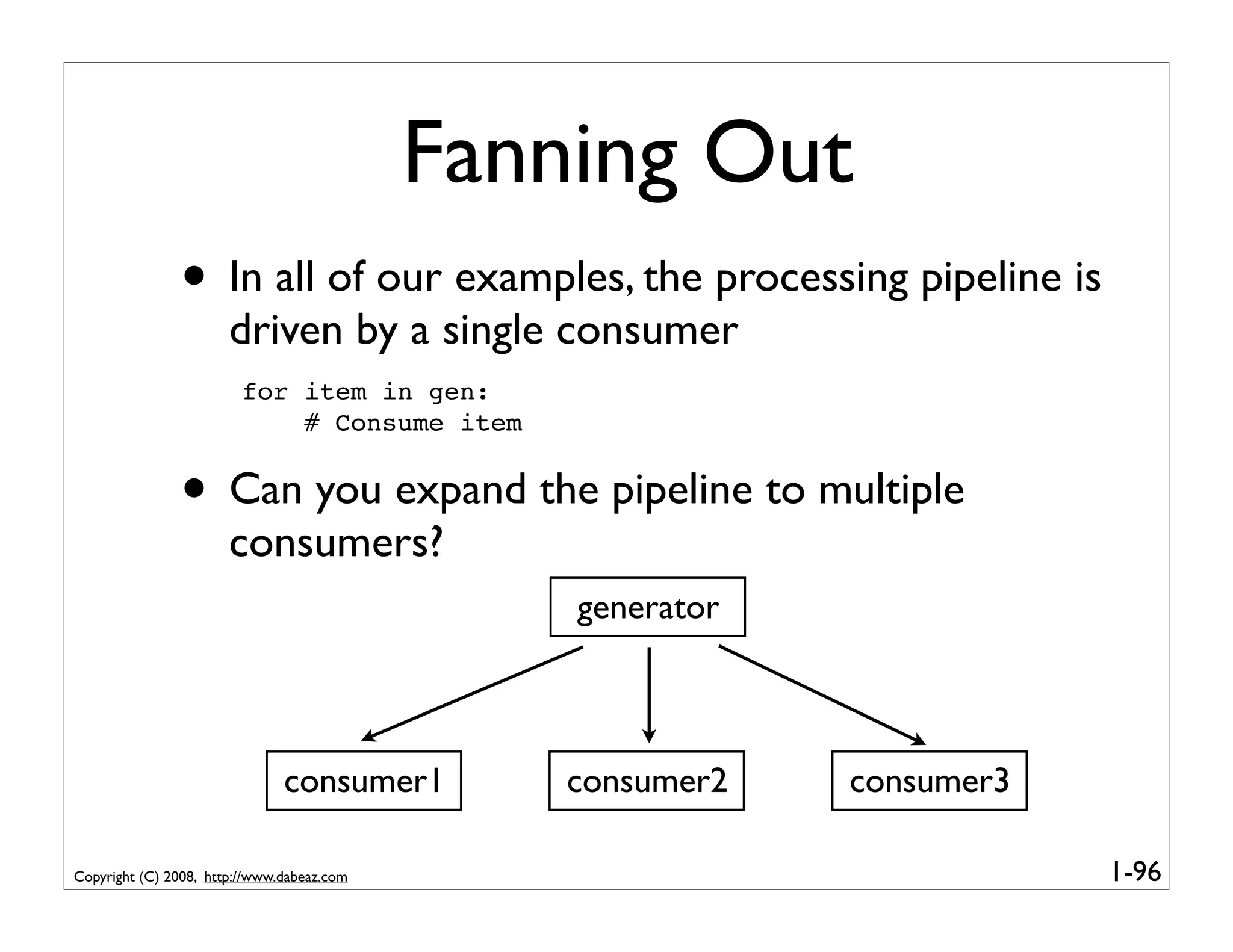 Fanning Out
               • In all of our examples, the processing pipeline is
                       driven by a single consumer
                         for item in gen:
                             # Consume item


               • Can you expand the pipeline to multiple
                       consumers?
                                                generator



                               consumer1        consumer2   consumer3

Copyright (C) 2008, http://www.dabeaz.com                               1-96
 