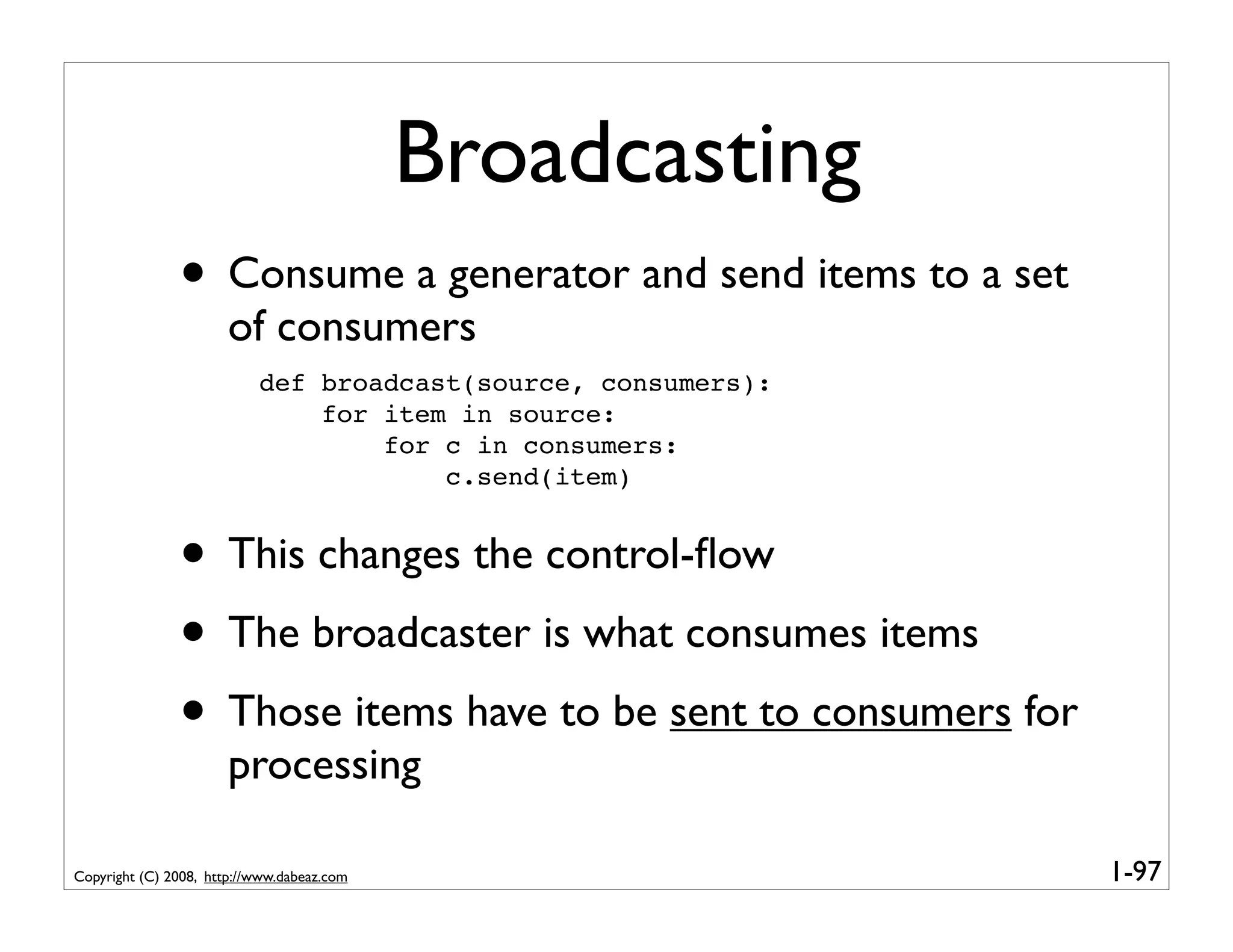 Broadcasting
               • Consume a generator and send items to a set
                       of consumers
                           def broadcast(source, consumers):
                               for item in source:
                                   for c in consumers:
                                       c.send(item)


               • This changes the control-ﬂow
               • The broadcaster is what consumes items
               • Those items have to be sent to consumers for
                       processing

Copyright (C) 2008, http://www.dabeaz.com                       1-97
 