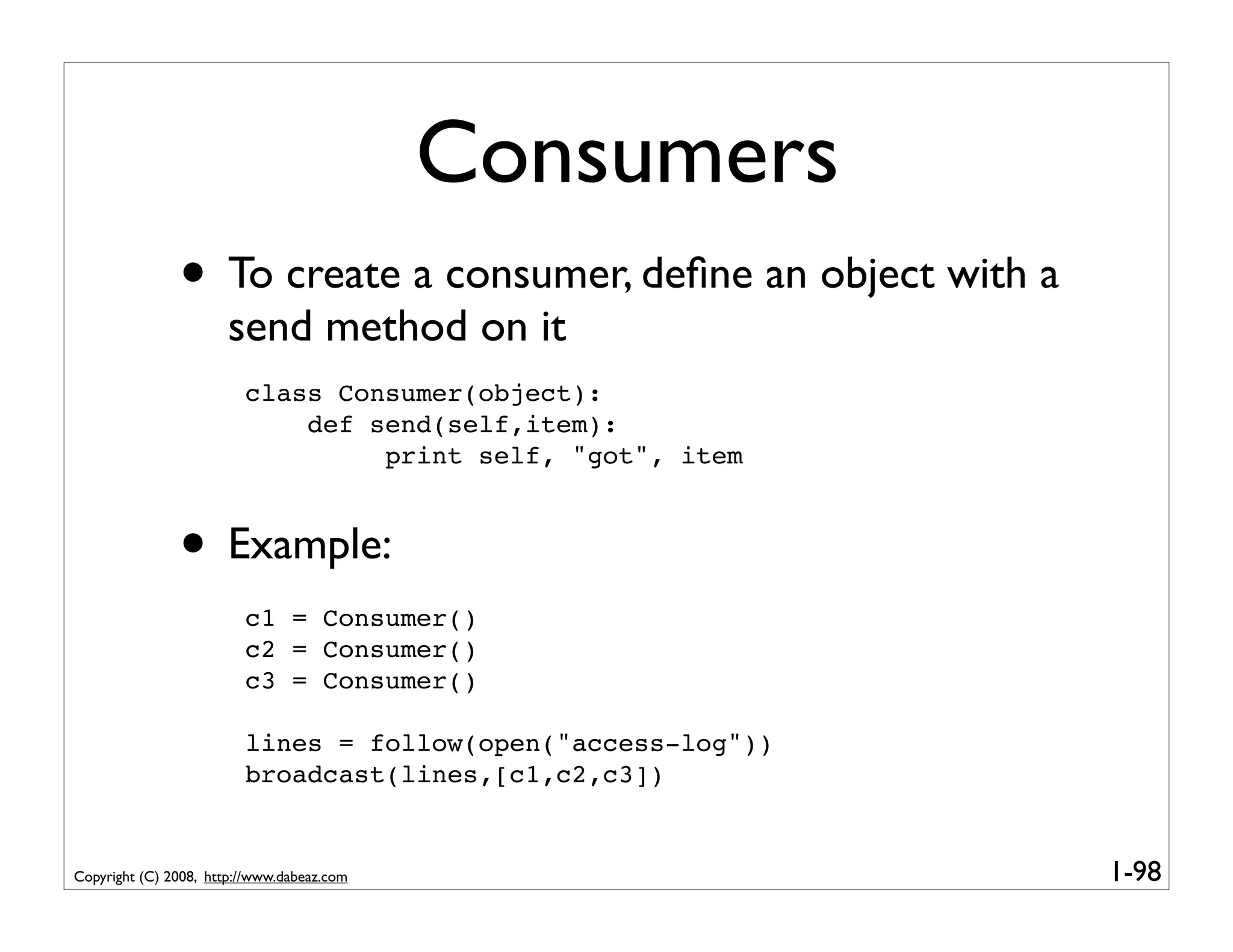 Consumers
               • To create a consumer, deﬁne an object with a
                       send method on it
                         class Consumer(object):
                             def send(self,item):
                                  print self, "got", item



               • Example:
                         c1 = Consumer()
                         c2 = Consumer()
                         c3 = Consumer()

                         lines = follow(open("access-log"))
                         broadcast(lines,[c1,c2,c3])


Copyright (C) 2008, http://www.dabeaz.com                       1-98
 