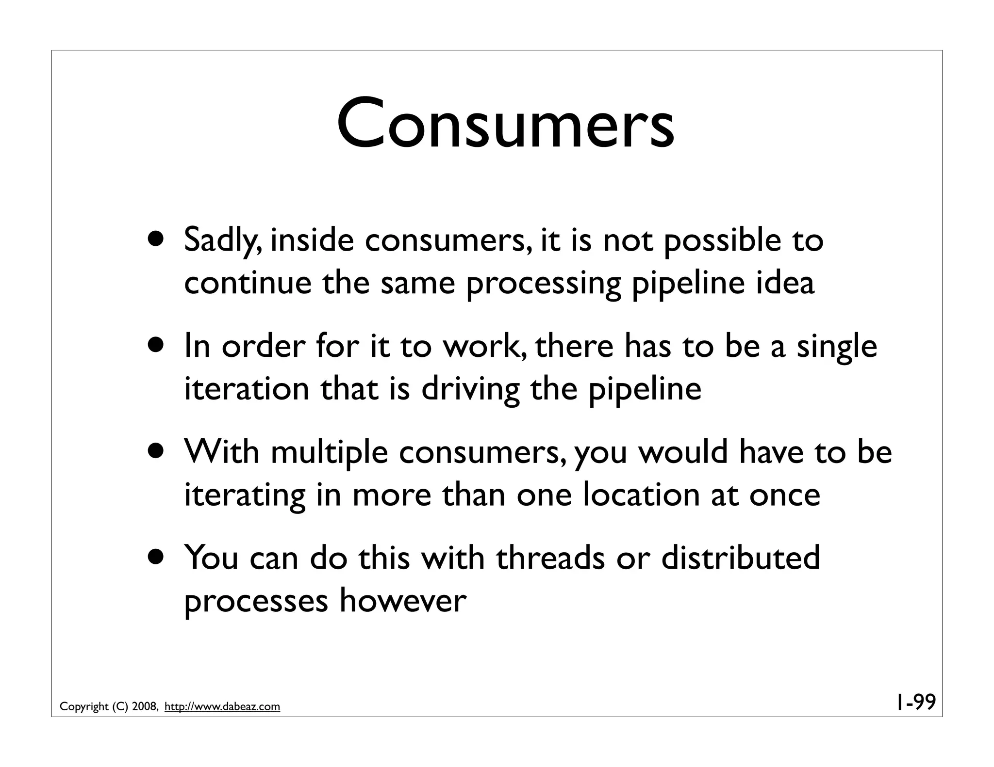 Consumers
               • Sadly, inside consumers, it is not possible to
                       continue the same processing pipeline idea
               • In order for it to work, there has to be a single
                       iteration that is driving the pipeline
               • With multiple consumers, you would have to be
                       iterating in more than one location at once
               • You can do this with threads or distributed
                       processes however

Copyright (C) 2008, http://www.dabeaz.com                            1-99
 