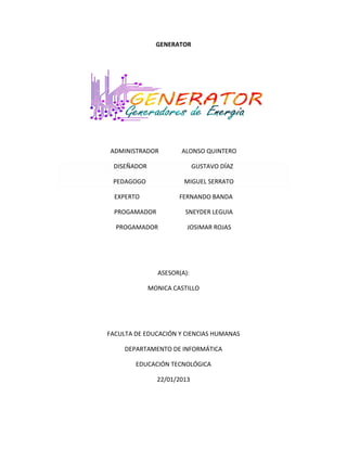 GENERATOR




ADMINISTRADOR         ALONSO QUINTERO

 DISEÑADOR                  GUSTAVO DÍAZ

 PEDAGOGO              MIGUEL SERRATO

  EXPERTO             FERNANDO BANDA

  PROGAMADOR           SNEYDER LEGUIA

  PROGAMADOR            JOSIMAR ROJAS




               ASESOR(A):

             MONICA CASTILLO




FACULTA DE EDUCACIÓN Y CIENCIAS HUMANAS

     DEPARTAMENTO DE INFORMÁTICA

        EDUCACIÓN TECNOLÓGICA

               22/01/2013
 