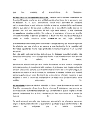 que        han        heredado         el        procedimiento         de        fabricación.

DIODOS DE CAPACIDAD VARIABLE ( VARICAP ): La capacidad formada en los extremos de
la unión PN puede resultar de gran utilidad cuando, al contrario de lo que ocurre con
los diodos de RF, se busca precisamente utilizar dicha capacidad en provecho
del circuito en el cual se está utilizando el diodo. Al polarizar un diodo de forma directa se
observa que, además de las zonas constitutivas de la capacidad buscada, aparece en
paralelo con ellas una resistencia de muy bajo valor óhmico, lo que conforma
un capacitor de elevadas pérdidas. Sin embargo, si polarizamos el mismo en sentido
inverso la resistencia en paralelo que aparece es de un valor muy alto, lo cual hace que el
diodo se pueda comportar como un capacitor con muy bajas pérdidas.

Si aumentamos la tensión de polarización inversa las capas de carga del diodo se esparcían
lo suficiente para que el efecto se asemeje a una disminución de la capacidad del
hipotético capacitor (el mismo efecto producido al distanciar las placas de un capacitor
estándar).
Por esta razón podemos terminar diciendo que los diodos de capacidad variable, más
conocidos como varias, varían su capacidad interna al ser alterado el valor de la tensión
que            los           polariza             de            forma              inversa.

La utilización más solicitada para este tipo de diodos suele ser la de sustituir a complejos
sistemas mecánicos de capacitor variable en etapas de sintonía en todo tipo de equipos de
emisión y recepción, ejemplo, cuando cambiamos la sintonía de un receptor antiguo, se
varía mecánicamente el eje de un capacitor variable en la etapa de sintonía; pero si por el
contrario, pulsamos un botón de sintonía de un receptor de televisión moderno, lo que
hacemos es variar la tensión de polarización de un diodo varias que se encuentra en el
módulo                        sintonizador                      del                      TV.

DIODO ZENER: Cuando se estudian los diodos se recalca sobre la diferencia que existe en
la gráfica con respecto a la corriente directa e inversa. Si polarizamos inversamente un
diodo estándar y aumentamos la tensión llega un momento en que se origina un fuerte
paso de corriente que lleva al diodo a su destrucción. Este punto se da por la tensión de
ruptura                                     del                                    diodo.

Se puede conseguir controlar este fenómeno y aprovecharlo, de tal manera que no se
origine la destrucción del diodo. Lo que tenemos que hacer el que este fenómeno se dé
dentro         de        márgenes          que      se         puedan       controlar.
 