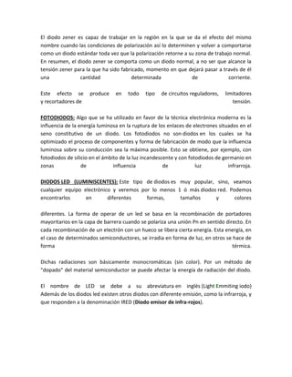 El diodo zener es capaz de trabajar en la región en la que se da el efecto del mismo
nombre cuando las condiciones de polarización así lo determinen y volver a comportarse
como un diodo estándar toda vez que la polarización retorne a su zona de trabajo normal.
En resumen, el diodo zener se comporta como un diodo normal, a no ser que alcance la
tensión zener para la que ha sido fabricado, momento en que dejará pasar a través de él
una             cantidad              determinada              de              corriente.

Este efecto se       produce    en    todo   tipo   de circuitos reguladores,   limitadores
y recortadores de                                                                  tensión.

FOTODIODOS: Algo que se ha utilizado en favor de la técnica electrónica moderna es la
influencia de la energía luminosa en la ruptura de los enlaces de electrones situados en el
seno constitutivo de un diodo. Los fotodiodos no son diodos en los cuales se ha
optimizado el proceso de componentes y forma de fabricación de modo que la influencia
luminosa sobre su conducción sea la máxima posible. Esto se obtiene, por ejemplo, con
fotodiodos de silicio en el ámbito de la luz incandescente y con fotodiodos de germanio en
zonas             de            influencia            de            luz          infrarroja.

DIODOS LED (LUMINISCENTES): Este tipo de diodos es muy popular, sino, veamos
cualquier equipo electrónico y veremos por lo menos 1 ó más diodos red. Podemos
encontrarlos      en       diferentes    formas,     tamaños      y       colores

diferentes. La forma de operar de un led se basa en la recombinación de portadores
mayoritarios en la capa de barrera cuando se polariza una unión Pn en sentido directo. En
cada recombinación de un electrón con un hueco se libera cierta energía. Esta energía, en
el caso de determinados semiconductores, se irradia en forma de luz, en otros se hace de
forma                                                                            térmica.

Dichas radiaciones son básicamente monocromáticas (sin color). Por un método de
"dopado" del material semiconductor se puede afectar la energía de radiación del diodo.

El nombre de LED se debe a su abreviatura en inglés (Light Emmiting iodo)
Además de los diodos led existen otros diodos con diferente emisión, como la infrarroja, y
que responden a la denominación IRED (Diodo emisor de infra-rojos).
 