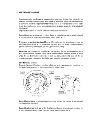  RESISTENCIAS VARIABLES


  Estas resistencias pueden variar su valor dentro de unos límites. Para ello se les ha
  añadido un tercer terminal unido a un contacto móvil que puede desplazarse sobre
  el elemento resistivo proporcionando variaciones en el valor de la resistencia. Este
  tercer terminal puede tener un desplazamiento angular (giratorio) o longitudinal
  (deslizante).
  Según su función en el circuito estas resistencias se denominan:

  Potenciómetros: se aplican en circuitos donde la variación de resistencia la efectuá
  el usuario desde el exterior (controles de audio, video, etc.).

  Trimmers, o resistencias ajustables: se diferencian de las anteriores en que su
  ajuste es definitivo en el circuito donde van aplicadas. Su acceso está limitado al
  personal técnico (controles de ganancia, polarización, etc.).

  Reostatos: son resistencias variables en las que uno de sus terminales extremos
  está eléctricamente anulado. Tanto en un potenciómetro como un primer, al dejar
  unos de sus terminales extremos al aire, su comportamiento será el de un
  reóstato, aunque estos están diseñados para soportar grandes corrientes.

  Características técnicas
  Estas son las especificaciones técnicas más importantes que podemos encontrar en
  las hojas de características que nos suministra el fabricante:




  Recorrido mecánico: es el desplazamiento que limitan los puntos de parada del
  cursor (puntos extremos).

  Recorrido eléctrico: es la parte del desplazamiento que proporcionan cambios en
  el valor de la resistencia. Suele coincidir con el recorrido mecánico.
 
