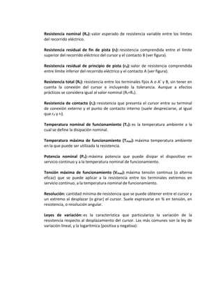 Resistencia nominal (Rn): valor esperado de resistencia variable entre los límites
del recorrido eléctrico.

Resistencia residual de fin de pista (rf): resistencia comprendida entre el límite
superior del recorrido eléctrico del cursor y el contacto B (ver figura).

Resistencia residual de principio de pista (r d): valor de resistencia comprendida
entre límite inferior del recorrido eléctrico y el contacto A (ver figura).

Resistencia total (Rt): resistencia entre los terminales fijos A o A' y B, sin tener en
cuenta la conexión del cursor e incluyendo la tolerancia. Aunque a efectos
prácticos se considera igual al valor nominal (Rt=Rn).

Resistencia de contacto (rc): resistencia que presenta el cursor entre su terminal
de conexión externo y el punto de contacto interno (suele despreciarse, al igual
que rd y rf).

Temperatura nominal de funcionamiento (Tn): es la temperatura ambiente a la
cual se define la disipación nominal.

Temperatura máxima de funcionamiento (Tmax): máxima temperatura ambiente
en la que puede ser utilizada la resistencia.

Potencia nominal (Pn): máxima potencia que puede disipar el dispositivo en
servicio continuo y a la temperatura nominal de funcionamiento.

Tensión máxima de funcionamiento (Vmax): máxima tensión continua (o alterna
eficaz) que se puede aplicar a la resistencia entre los terminales extremos en
servicio continuo, a la temperatura nominal de funcionamiento.

Resolución: cantidad mínima de resistencia que se puede obtener entre el cursor y
un extremo al desplazar (o girar) el cursor. Suele expresarse en % en tensión, en
resistencia, o resolución angular.

Leyes de variación: es la característica que particulariza la variación de la
resistencia respecto al desplazamiento del cursor. Las más comunes son la ley de
variación lineal, y la logarítmica (positiva y negativa):
 
