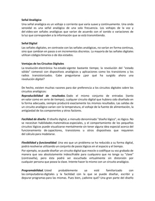 Señal Analógica
Una señal analógica es un voltaje o corriente que varía suave y continuamente. Una onda
senoidal es una señal analógica de una sola frecuencia. Los voltajes de la voz y
del video son señales analógicas que varían de acuerdo con el sonido o variaciones de
la luz que corresponden a la información que se está transmitiendo.

Señal Digital
Las señales digitales, en contraste con las señales analógicas, no varían en forma continua,
sino que cambian en pasos o en incrementos discretos. La mayoría de las señales digitales
utilizan códigos binarios o de dos estados.

Ventajas de los Circuitos Digitales
La revolución electrónica ha estado vigente bastante tiempo; la revolución del "estado
sólido" comenzó con dispositivos analógicos y aplicaciones como los transistores y los
radios transistorizados. Cabe preguntarse ¿por qué ha surgido ahora una
revolución digital?

De hecho, existen muchas razones para dar preferencia a los circuitos digitales sobre los
circuitos analógicos:
Reproducibilidad de resultados. Dado el mismo conjunto de entradas (tanto
en valor como en serie de tiempo), cualquier circuito digital que hubiera sido diseñado en
la forma adecuada, siempre producirá exactamente los mismos resultados. Las salidas de
un circuito analógico varían con la temperatura, el voltaje de la fuente de alimentación, la
antigüedad de los componentes y otros factores.

Facilidad de diseño. El diseño digital, a menudo denominado "diseño lógico", es lógico. No
se necesitan habilidades matemáticas especiales, y el comportamiento de los pequeños
circuitos lógicos puede visualizarse mentalmente sin tener alguna idea especial acerca del
funcionamiento de capacitores, transistores u otros dispositivos que requieren
del cálculo para modelarse.

Flexibilidad y funcionalidad. Una vez que un problema se ha reducido a su forma digital,
podrá resolverse utilizando un conjunto de pasos lógicos en el espacio y el tiempo.
Por ejemplo, se puede diseñar un circuito digital que mezcle o codifique su voz grabada de
manera que sea absolutamente indescifrable para cualquiera que no tenga su "clave"
(contraseña), pero ésta podrá ser escuchada virtualmente sin distorsión por
cualquier persona que posea la clave. Intente hacer lo mismo con un circuito analógico.

Programabilidad. Usted      probablemente       ya     esté     familiarizado     con
las computadoras digitales y la facilidad con la que se puede diseñar, escribir y
depurar programas para las mismas. Pues bien, ¿adivine qué? Una gran parte del diseño
 