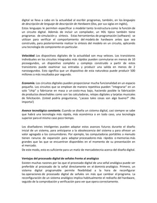 digital se lleva a cabo en la actualidad al escribir programas, también, en los lenguajes
de descripción de lenguaje de descripción de Hardware (Dos, por sus siglas en inglés),
Estos lenguajes le permiten especificar o modelar tanto la estructura como la función de
un circuito digital. Además de incluir un compilador, un HDL típico también tiene
programas de simulación y síntesis. Estas herramientas de programación (software) se
utilizan para verificar el comportamiento del modelo de hardware antes que sea
construido, para posteriormente realizar la síntesis del modelo en un circuito, aplicando
una tecnología de componente en particular.

Velocidad. Los dispositivos digitales de la actualidad son muy veloces. Los transistores
individuales en los circuitos integrados más rápidos pueden conmutarse en menos de 10
picosegundos, un dispositivo completo y complejo construido a partir de estos
transistores puede examinar sus entradas y producir una salida en menos de 2
nanosegundos. Esto significa que un dispositivo de esta naturaleza puede producir 500
millones o más resultados por segundo.

Economía. Los circuitos digitales pueden proporcionar mucha funcionalidad en un espacio
pequeño. Los circuitos que se emplean de manera repetitiva pueden "integrarse" en un
solo "chip" y fabricarse en masa a un costo muy bajo, haciendo posible la fabricación
de productos desechables como son las calculadoras, relojes digitales y tarjetas musicales
de felicitación. (Usted podría preguntarse, "¿acaso tales cosas son algo bueno?" ¡No
importa!)

Avance tecnológico constante. Cuando se diseña un sistema digital, casi siempre se sabe
que habrá una tecnología más rápida, más económica o en todo caso, una tecnología
superior para el mismo caso poco tiempo.

Los diseñadores inteligentes pueden adaptar estos avances futuros durante el diseño
inicial de un sistema, para anticiparse a la obsolescencia del sistema y para ofrecer un
valor agregado a los consumidores. Por ejemplo, las computadoras portátiles a menudo
tienen ranuras de expansión para adaptar procesadores más rápidos o memorias más
grandes que las que se encuentran disponibles en el momento de su presentación en
el mercado.
De este modo, esto es suficiente para un matiz de mercadotecnia acerca del diseño digital.

Ventajas del procesado digital de señales frente al analógico
Existen muchas razones por las que el procesado digital de una señal analógica puede ser
preferible al procesado de la señal directamente en el dominio analógico. Primero, un
sistema digital programable permite flexibilidad a la hora de reconfigurar
las operaciones de procesado digital de señales sin más que cambiar el programa. La
reconfiguración de un sistema analógico implica habitualmente el rediseño del hardware,
seguido de la comprobación y verificación para ver que opera correctamente.
 