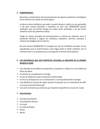 5. COMPETENCIAS:

    Reconozco características del funcionamiento de algunos productos tecnológicos
    de mi entorno y los utilizo en forma segura.

    La idea es tomar artefactos que estén a nuestro alcance y darles un uso apropiado
    y útil para nuestra bienestar o beneficio en este caso GENERATOR tomara
    artefactos que nos brinde energía los cuales serán analizados y de esa forma
    sabremos como los podremos utilizar.

    Tengo en cuenta principios de funcionamiento y criterios de selección, para la
    utilización eficiente y segura de artefactos, productos, servicios, procesos y
    sistemas tecnológicos de mi entorno.

    De esta manera GENERATOR se encargara de que los artefactos tomados no sea
    perjudiciales para la salud humana o que hagan daño al medio ambiente, por lo
    contrario este es un proyecto que se encarga de conservar estas aspectos.



6. LOS MATERIALES QUE ESTE PROYECTO UTILIZARA LA CREACIÓN DE SU PRIMER
   MAQUETA SERÁ:

 Una plataforma de plástico transparente y resistente a caídas con una medida de
  50cm por 40cm
 Un dinamo es cual generara la energía
 Un par de cables los cuales conducirán la electricidad
 Un ley el cual dejara ver con su iluminación si se está produciendo la energía
 Una plataforma circulas de icopor quesera el que gire con un movimiento de 360°
  y ara que el eje del dinamo gire.
 Una serie de imanes que serán los que impulsen la plataforma circular de icopor

7. Herramientas:

   Una barra de Silicona
   Una pistola de silicona
   Un cautil
   Un rollo de Estaño
   Pinzas
   Bisturí
 