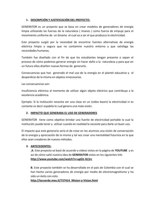 1. DESCRIPCIÓN Y JUSTIFICACIÓN DEL PROYECTO:

GENERATOR es un proyecto que se basa en crear modelos de generadores de energía
limpia utilizando las fuerzas de la naturaleza ( imanes ) como fuerza de empuje para el
movimiento uniforme de un dinamo el cual va a ser el que produzca la electricidad.

Este proyecto surgió por la necesidad de encontrar fuentes alternativas de energía
eléctrica limpia y segura que no contamine nuestro entorno y que satisfaga las
necesidades humanas.

También fue diseñado con el fin de que los estudiantes tengan presente o sepan el
proceso de cómo podemos generar energía sin hacer daño a la naturaleza y para que en
un futuro ellos diseñen nuevas formas de generarla.

Consecuencias que han generado el mal uso de la energía en el plantel educativo y el
desperdicio de la misma en objetos innecesarios

Las consecuencias son:

Insuficiencia eléctrica al momento de utilizar algún objeto eléctrico que contribuya a la
excelencia académica.

Ejemplo: Si la institución necesita ver una clase en un (video beam) la electricidad ni es
contante es decir espabila lo cual genera una mala visión.

   2. IMPACTO QUE GENERARA EL USO DE GENERADORES

GENERATOR tiene como objetivo brindar una fuente de electricidad portable la cual la
institución puede tener y utilizar cuando en realidad la necesite para darle un buen uso.

El impacto que este generaría sería el de crear en los alumnos una visión de conservación
de la energía y apreciación de la misma y tal vez crear una mentalidad futurista en la que
ellos sean creadores de nuevos métodos.

   3. ANTECEDENTES:
      A. Este proyecto se basó de acuerdo a videos vistos en la página de YOUTUBE y es
      así de cómo salió nuestra idea de GENERATOR vistos en los siguientes link:
      http://www.youtube.com/watch?v=ugGIL-KL5rc

       B. Este proyecto también se ha desarrollado en el país de Colombia con el cual se
       han hecho varios generadores de energía por medio de electromagnetismo y ha
       sido un éxito con esto.
       http://tecverde.mex.tl/737414_Mision-y-Vision.html
 