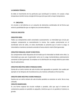 LA ENERGÍA TÉRMICA.

Se debe al movimiento de las partículas que constituyen la materia. Un cuerpo a baja
temperatura tendrá menos energía térmica que otro que esté a mayor temperatura.



     CIRCUITOS:
Un circuito o red eléctrica es un conjunto de elementos combinados de tal forma que
existe la posibilidad de que se origine una corriente eléctrica.


TIPOS DE CIRCUITOS


CIRCUITOS SERIE.
Todos sus componentes están conectados sucesivamente. La intensidad que circula por
cualquier componente es esencialmente la misma. Son usados comúnmente en el
alumbrado serie de calles, en estos alumbrados se presenta que al variar la carga, la
intensidad se mantiene constante variando la fuerza electro motriz (fem) generada.


CIRCUITOS PARALELO, SHUNT O MÚLTIPLES.
Sus componentes están dispuestos de tal modo que la intensidad se divide entre ellos. La
intensidad que pasa por el generador varía con la carga manteniéndose prácticamente
constante la (fem) generada. Se emplean en la distribución de energía eléctrica para todo
tipo de aplicaciones.


CIRCUITOS MÚLTIPLE-SERIE O PARALELO-SERIE.
Consta de un cierto número de sub-circuitos serie agrupados en paralelo. Son usados por
ejemplo en las lámparas de incandescencia y los motores utilizados en ferrocarriles.


CIRCUITO SERIE-MÚLTIPLE O SERIE-PARALELO.
Cuenta con un cierto número de sub-circuitos paralelo se conectan en serie. No es muy
utilizado.
CIRCUITO RAMIFICADO.
Es una forma especial de circuito múltiple o paralelo, sólo que aquí el número de
conductores puestos en paralelo es pequeño, mientras que en un paralelo el número es
grande.
 