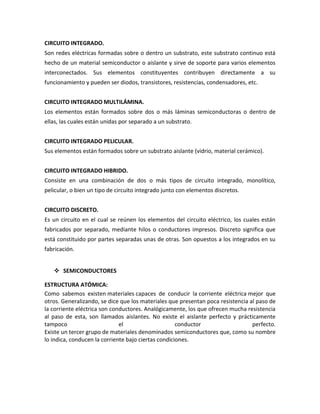 CIRCUITO INTEGRADO.
Son redes eléctricas formadas sobre o dentro un substrato, este substrato continuo está
hecho de un material semiconductor o aislante y sirve de soporte para varios elementos
interconectados. Sus elementos constituyentes contribuyen directamente a su
funcionamiento y pueden ser diodos, transistores, resistencias, condensadores, etc.


CIRCUITO INTEGRADO MULTILÁMINA.
Los elementos están formados sobre dos o más láminas semiconductoras o dentro de
ellas, las cuales están unidas por separado a un substrato.


CIRCUITO INTEGRADO PELICULAR.
Sus elementos están formados sobre un substrato aislante (vidrio, material cerámico).


CIRCUITO INTEGRADO HIBRIDO.
Consiste en una combinación de dos o más tipos de circuito integrado, monolítico,
pelicular, o bien un tipo de circuito integrado junto con elementos discretos.


CIRCUITO DISCRETO.
Es un circuito en el cual se reúnen los elementos del circuito eléctrico, los cuales están
fabricados por separado, mediante hilos o conductores impresos. Discreto significa que
está constituido por partes separadas unas de otras. Son opuestos a los integrados en su
fabricación.


    SEMICONDUCTORES

ESTRUCTURA ATÓMICA:
Como sabemos existen materiales capaces de conducir la corriente eléctrica mejor que
otros. Generalizando, se dice que los materiales que presentan poca resistencia al paso de
la corriente eléctrica son conductores. Analógicamente, los que ofrecen mucha resistencia
al paso de esta, son llamados aislantes. No existe el aislante perfecto y prácticamente
tampoco                       el                     conductor                   perfecto.
Existe un tercer grupo de materiales denominados semiconductores que, como su nombre
lo indica, conducen la corriente bajo ciertas condiciones.
 
