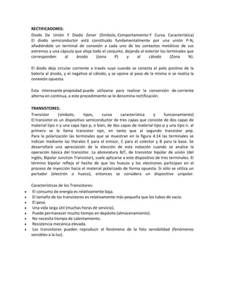RECTIFICADORES:
    Diodo De Unión Y Diodo Zener (Símbolo, Comportamiento Y Curva Característica)
    El diodo semiconductor está constituido fundamentalmente por una unión P-N,
    añadiéndole un terminal de conexión a cada uno de los contactos metálicos de sus
    extremos y una cápsula que aloja todo el conjunto, dejando al exterior los terminales que
    corresponden     al     ánodo      (zona     P)     y    al     cátodo       (Zona     N).

    El diodo deja circular corriente a través suyo cuando se conecta el polo positivo de la
    batería al ánodo, y el negativo al cátodo, y se opone al paso de la misma si se realiza la
    conexión opuesta.

    Esta interesante propiedad puede utilizarse para realizar la conversión de corriente
    alterna en continua, a este procedimiento se le denomina rectificación.

    TRANSISTORES:
    Transistor      (símbolo,      tipos,    curva      característica      y     funcionamiento)
    El transistor es un dispositivo semiconductor de tres capas que consiste de dos capas de
    material tipo n y una capa tipo p, o bien, de dos capas de material tipo p y una tipo n. al
    primero se le llama transistor npn, en tanto que al segundo transistor pnp.
    Para la polarización las terminales que se muestran en la figura 4.14 las terminales se
    indican mediante las literales E para el emisor, C para el colector y B para la base. Se
    desarrollará una apreciación de la elección de esta notación cuando se analice la
    operación básica del transistor. La abreviatura BJT, de transistor bipolar de unión (del
    inglés, Bipolar Junction Transistor), suele aplicarse a este dispositivo de tres terminales. El
    término bipolar refleja el hecho de que los huecos y los electrones participan en el
    proceso de inyección hacia el material polarizado de forma opuesta. Si sólo se utiliza un
    portador (electrón o hueco), entonces se considera un dispositivo unipolar.

    Características de los Transistores:
    El consumo de energía es relativamente baja.
    El tamaño de los transistores es relativamente más pequeña que los tubos de vacío.
    El peso.
    Una vida larga útil (muchas horas de servicio).
    Puede permanecer mucho tiempo en depósito (almacenamiento).
    No necesita tiempo de calentamiento.
    Resistencia mecánica elevada.
    Los transistores pueden reproducir el fenómeno de la foto sensibilidad (fenómenos
    sensibles a la luz).
 