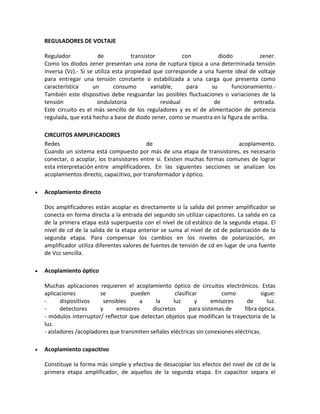 REGULADORES DE VOLTAJE

    Regulador             de            transistor           con       diodo           zener.
    Como los diodos zener presentan una zona de ruptura típica a una determinada tensión
    inversa (Vz).- Si se utiliza esta propiedad que corresponde a una fuente ideal de voltaje
    para entregar una tensión constante o estabilizada a una carga que presenta como
    característica      un       consumo        variable,      para su      funcionamiento.-
    También este dispositivo debe resguardar las posibles fluctuaciones o variaciones de la
    tensión               ondulatoria               residual         de              entrada.
    Este circuito es el más sencillo de los reguladores y es el de alimentación de potencia
    regulada, que está hecho a base de diodo zener, como se muestra en la figura de arriba.

    CIRCUITOS AMPLIFICADORES
    Redes                                   de                               acoplamiento.
    Cuando un sistema está compuesto por más de una etapa de transistores, es necesario
    conectar, o acoplar, los transistores entre sí. Existen muchas formas comunes de lograr
    esta interpretación entre amplificadores. En las siguientes secciones se analizan los
    acoplamientos directo, capacitivo, por transformador y óptico.

   Acoplamiento directo

    Dos amplificadores están acoplar es directamente si la salida del primer amplificador se
    conecta en forma directa a la entrada del segundo sin utilizar capacitores. La salida en ca
    de la primera etapa está superpuesta con el nivel de cd estático de la segunda etapa. El
    nivel de cd de la salida de la etapa anterior se suma al nivel de cd de polarización de la
    segunda etapa. Para compensar los cambios en los niveles de polarización, en
    amplificador utiliza diferentes valores de fuentes de tensión de cd en lugar de una fuente
    de Vcc sencilla.

   Acoplamiento óptico

    Muchas aplicaciones requieren el acoplamiento óptico de circuitos electrónicos. Estas
    aplicaciones          se          pueden           clasificar          como           sigue:
    -      dispositivos    sensibles     a     la     luz       y      emisores     de       luz.
    -      detectores     y     emisores      discretos       para sistemas de     fibra óptica.
    - módulos interruptor/ reflector que detectan objetos que modifican la trayectoria de la
    luz.
    - aisladores /acopladores que transmiten señales eléctricas sin conexiones eléctricas.

   Acoplamiento capacitivo

    Constituye la forma más simple y efectiva de desacoplar los efectos del nivel de cd de la
    primera etapa amplificador, de aquellos de la segunda etapa. En capacitor separa el
 