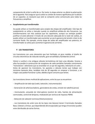 componente de cd de la señal de ca. Por tanto, la etapa anterior no afecta la polarización
    de la siguiente. Para asegurar que la señal no cambie de manera significativa por la adición
    de un capacitor, es necesario que esté se comporte como cortocircuito para todas las
    frecuencias a amplificar.

   Acoplamiento por transformador

    Se puede utilizar un transformador para acoplar dos etapas del amplificador. Este tipo de
    acoplamiento se utiliza a menudo cuando se amplifican señales de alta frecuencia. Las
    transformaciones son más costosas que los capacitores, aunque sus ventajas pueden
    justificar el costo adicional. A través de una elección adecuada de la razón de vueltas, se
    puede utilizar un transformador para aumentar ya sea la ganancia de tensión o bien la de
    corriente fondo. Por ejemplo, encina etapa de salida del amplificador vez potencia, en
    transformador se utiliza para aumentar la ganancia de corriente.


        LOS TRANSISTORES

    Los transistores son unos elementos que han facilitado, en gran medida, el diseño de
    circuitos electrónicos de reducido tamaño, gran versatilidad y facilidad de control.

    Vienen a sustituir a las antiguas válvulas termoiónicas de hace unas décadas. Gracias a
    ellos fue posible la construcción de receptores de radio portátiles llamados comúnmente
    "transistores", televisores que se encendían en un par de segundos, televisores en color...
    Antes de aparecer los transistores, los aparatos a válvulas tenían que trabajar con
    tensiones bastante altas, tardaban más de 30 segundos en empezar a funcionar, y en
    ningún caso podían funcionar a pilas, debido al gran consumo que tenían.


    Los transistores tienen multitud de aplicaciones, entre las que se encuentran:

    - Amplificación de todo tipo (radio, televisión, instrumentación)

    - Generación de señal (osciladores, generadores de ondas, emisión de radiofrecuencia)

    - Conmutación, actuando de interruptores (control de relés, fuentes de alimentación
    conmutadas, control de lámparas, modulación por anchura de impulsos PWM)

    - Detección de radiación luminosa (fototransistores)

    - Los transistores de unión (uno de los tipos más básicos) tienen 3 terminales llamados
    Base, Colector y Emisor, que dependiendo del encapsulado que tenga el transistor pueden
    estar distribuidos de varias formas.
 