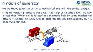Principle of generator
• As we know, generator converts mechanical energy into electrical energy.
• This conversion process is done with the help of Faraday’s law. The law
states that “When coil is rotated in a magnetic field by some mechanical
means magnetic flux is changed through the coil and consequently EMF is
induced in the coil.”
Fig: Principal of AC generator 12
 