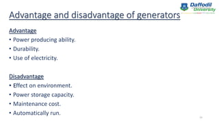 Advantage and disadvantage of generators
Advantage
• Power producing ability.
• Durability.
• Use of electricity.
Disadvantage
• Effect on environment.
• Power storage capacity.
• Maintenance cost.
• Automatically run.
15
 