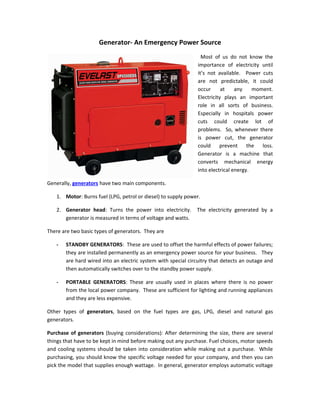 Generator- An Emergency Power Source
                                                                 Most of us do not know the
                                                               importance of electricity until
                                                               it’s not available. Power cuts
                                                               are not predictable, it could
                                                               occur      at    any    moment.
                                                               Electricity plays an important
                                                               role in all sorts of business.
                                                               Especially in hospitals power
                                                               cuts could create lot of
                                                               problems. So, whenever there
                                                               is power cut, the generator
                                                               could     prevent the      loss.
                                                               Generator is a machine that
                                                               converts mechanical energy
                                                               into electrical energy.

Generally, generators have two main components.

   1. Motor: Burns fuel (LPG, petrol or diesel) to supply power.

   2. Generator head: Turns the power into electricity.       The electricity generated by a
      generator is measured in terms of voltage and watts.

There are two basic types of generators. They are

   -   STANDBY GENERATORS: These are used to offset the harmful effects of power failures;
       they are installed permanently as an emergency power source for your business. They
       are hard wired into an electric system with special circuitry that detects an outage and
       then automatically switches over to the standby power supply.

   -   PORTABLE GENERATORS: These are usually used in places where there is no power
       from the local power company. These are sufficient for lighting and running appliances
       and they are less expensive.

Other types of generators, based on the fuel types are gas, LPG, diesel and natural gas
generators.

Purchase of generators (buying considerations): After determining the size, there are several
things that have to be kept in mind before making out any purchase. Fuel choices, motor speeds
and cooling systems should be taken into consideration while making out a purchase. While
purchasing, you should know the specific voltage needed for your company, and then you can
pick the model that supplies enough wattage. In general, generator employs automatic voltage
 