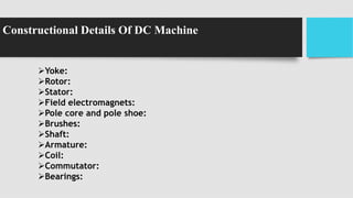 Constructional Details Of DC Machine
Yoke:
Rotor:
Stator:
Field electromagnets:
Pole core and pole shoe:
Brushes:
Shaft:
Armature:
Coil:
Commutator:
Bearings:
 