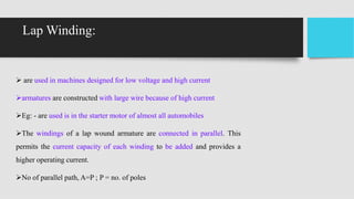 Lap Winding:
 are used in machines designed for low voltage and high current
armatures are constructed with large wire because of high current
Eg: - are used is in the starter motor of almost all automobiles
The windings of a lap wound armature are connected in parallel. This
permits the current capacity of each winding to be added and provides a
higher operating current.
No of parallel path, A=P ; P = no. of poles
 