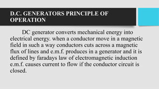D.C. GENERATORS PRINCIPLE OF
OPERATION
DC generator converts mechanical energy into
electrical energy. when a conductor move in a magnetic
field in such a way conductors cuts across a magnetic
flux of lines and e.m.f. produces in a generator and it is
defined by faradays law of electromagnetic induction
e.m.f. causes current to flow if the conductor circuit is
closed.
 