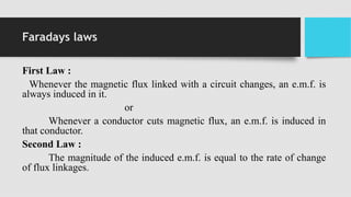 Faradays laws
First Law :
Whenever the magnetic flux linked with a circuit changes, an e.m.f. is
always induced in it.
or
Whenever a conductor cuts magnetic flux, an e.m.f. is induced in
that conductor.
Second Law :
The magnitude of the induced e.m.f. is equal to the rate of change
of flux linkages.
 