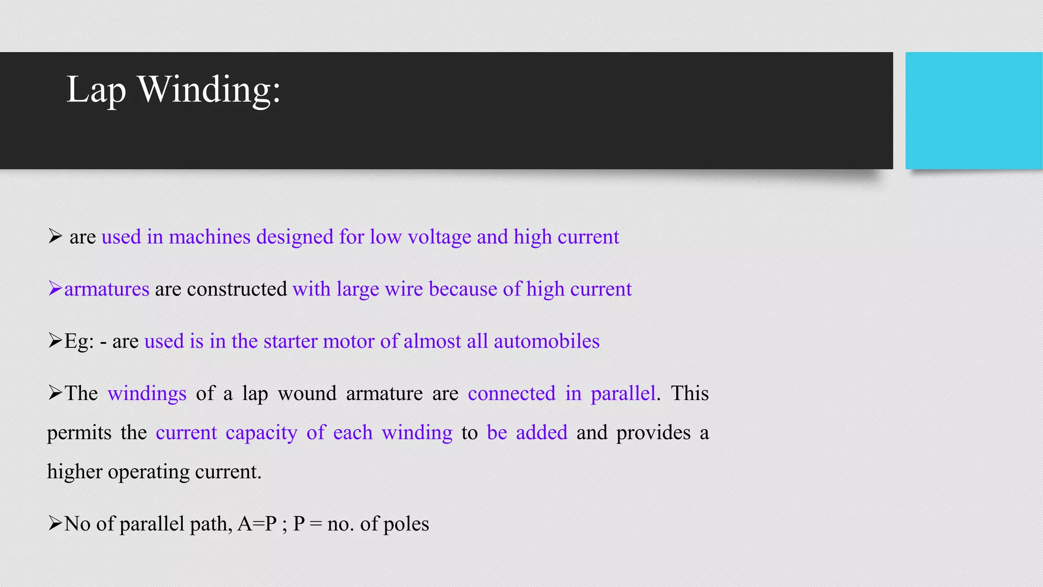 Lap Winding:
 are used in machines designed for low voltage and high current
armatures are constructed with large wire because of high current
Eg: - are used is in the starter motor of almost all automobiles
The windings of a lap wound armature are connected in parallel. This
permits the current capacity of each winding to be added and provides a
higher operating current.
No of parallel path, A=P ; P = no. of poles
 