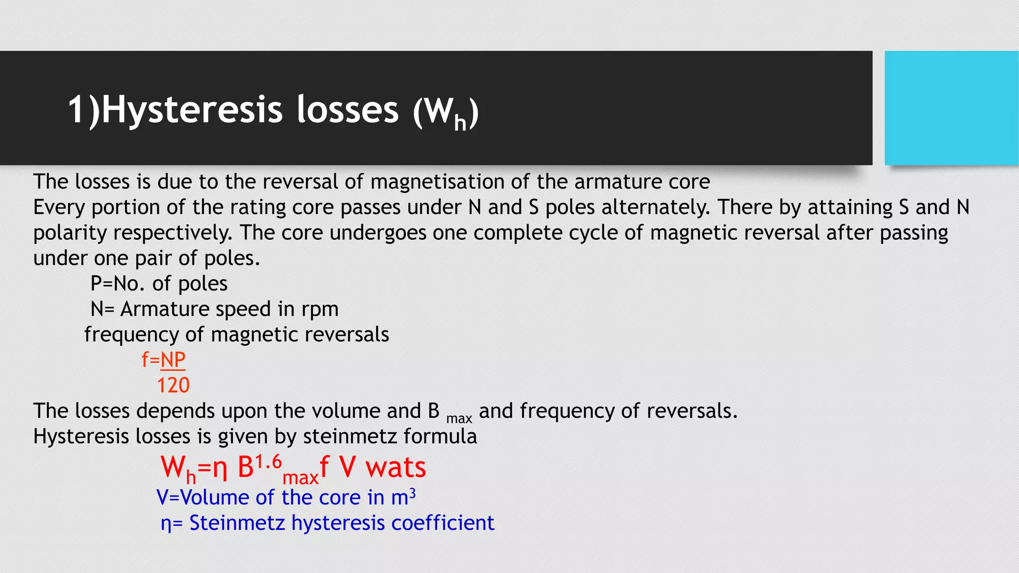 1)Hysteresis losses (Wh)
The losses is due to the reversal of magnetisation of the armature core
Every portion of the rating core passes under N and S poles alternately. There by attaining S and N
polarity respectively. The core undergoes one complete cycle of magnetic reversal after passing
under one pair of poles.
P=No. of poles
N= Armature speed in rpm
frequency of magnetic reversals
f=NP
120
The losses depends upon the volume and B max and frequency of reversals.
Hysteresis losses is given by steinmetz formula
Wh=η B1.6
maxf V wats
V=Volume of the core in m3
η= Steinmetz hysteresis coefficient
 