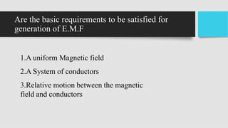 Are the basic requirements to be satisfied for
generation of E.M.F
1.A uniform Magnetic field
2.A System of conductors
3.Relative motion between the magnetic
field and conductors
 