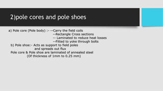 2)pole cores and pole shoes
a) Pole core (Pole body) :- --Carry the field coils
--Rectangle Cross sections
-- Laminated to reduce heat losses
--Fitted to yoke through bolts
b) Pole shoe:- Acts as support to field poles
and spreads out flux
Pole core & Pole shoe are laminated of annealed steel
(Of thickness of 1mm to 0.25 mm)
 