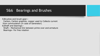 5&6 Bearings and Brushes
5)Brushes and brush gear:-
Carbon, Carbon graphite, copper used to Collects current
from commutation (in case of Generator)
6)Shaft and bearings:-
Shaft-- Mechanical link between prime over and armature
Bearings– For free rotation
 
