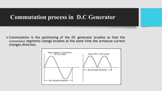 Commutation process in D.C Generator
Commutation is the positioning of the DC generator brushes so that the
commutator segments change brushes at the same time the armature current
changes direction.
 