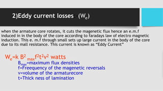 2)Eddy current losses:-(We)
when the armature core rotates, it cuts the magenetic flux hence an e.m.f
induced in in the body of the core according to faradays law of electro magnetic
induction. This e. m.f through small sets up large current in the body of the core
due to its mall resistance. This current is known as “Eddy Current”
We=k B2
maxf2t2v2 watts
Bmax=maximum flux densities
f=Freequency of the magenetic reversals
v=volume of the armaturecore
t=Thick ness of lamination
 