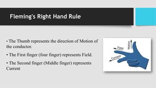 Fleming's Right Hand Rule
• The Thumb represents the direction of Motion of
the conductor.
• The First finger (four finger) represents Field.
• The Second finger (Middle finger) represents
Current
 