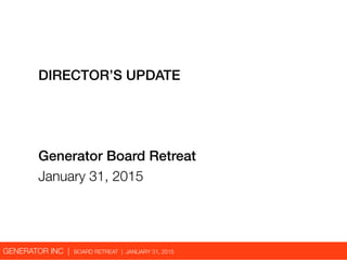 GENERATOR INC | BOARD RETREAT | JANUARY 31, 2015
DIRECTOR’S UPDATE
Generator Board Retreat
January 31, 2015
 