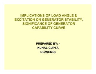 IMPLICATIONS OF LOAD ANGLE &
EXCITATION ON GENERATOR STABILITY,
    SIGNIFICANCE OF GENERATOR
         CAPABILITY CURVE



          PREPARED BY: -
           KUNAL GUPTA
            DGM(EMD)
 