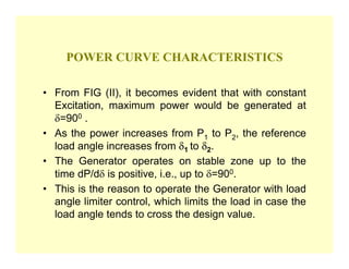 POWER CURVE CHARACTERISTICS

• From FIG (II), it becomes evident that with constant
  Excitation, maximum power would be generated at
  δ=900 .
• As the power increases from P1 to P2, the reference
  load angle increases from δ1 to δ2.
• The Generator operates on stable zone up to the
  time dP/dδ is positive, i.e., up to δ=900.
• This is the reason to operate the Generator with load
  angle limiter control, which limits the load in case the
  load angle tends to cross the design value.
 