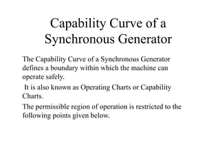 Capability Curve of a
Synchronous Generator
The Capability Curve of a Synchronous Generator
defines a boundary within which the machine can
operate safely.
It is also known as Operating Charts or Capability
Charts.
The permissible region of operation is restricted to the
following points given below.
 
