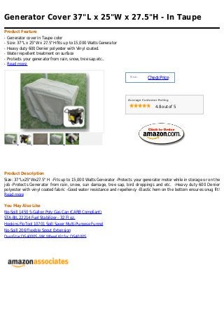 Generator Cover 37"L x 25"W x 27.5"H - In Taupe
Product Feature
q   Generator cover in Taupe color
q   Size: 37"L x 25"W x 27.5"H fits up to 15,000 Watts Generator
q   Heavy duty 600 Denier polyester with Vinyl coated.
q   Water repellent treatment on surface
q   Protects your generator from rain, snow, tree sap.etc..
q   Read more


                                                                    Price :
                                                                              Check Price



                                                                   Average Customer Rating

                                                                                  4.8 out of 5




Product Description
Size: 37"Lx25"Wx27.5" H -Fits up to 15,000 Watts Generator -Protects your generator motor while in storage or on the
job -Protects Generator from rain, snow, sun damage, tree sap, bird droppings and etc. -Heavy duty 600 Denier
polyester with vinyl coated fabric -Good water resistance and repellency -Elastic hem on the bottom ensures snug fit!
Read more

You May Also Like
No-Spill 1450 5-Gallon Poly Gas Can (CARB Compliant)
STA-BIL 22214 Fuel Stabilizer - 32 Fl oz.
Hopkins FloTool 10701 Spill Saver Multi-Purpose Funnel
No-Spill 206 Flexible Spout Extension
DuroStar DS4000S-WK Wheel Kit for DS4000S
 