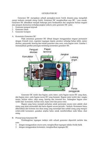 GENERATOR DC
Generator DC merupakan sebuah perangkat mesin listrik dinamis yang mengubah
energi mekanis menjadi energi listrik. Generator DC menghasilkan arus DC / arus searah.
Generator DC dibedakan menjadi beberapa jenis berdasarkan dari rangkaian belitan magnet
atau penguat eksitasinya terhadap jangkar (anker), jenis generator DC yaitu:
1. Generator penguat terpisah
2. Generator shunt
3. Generator kompon
A. Konstruksi Generator DC
Pada umumnya generator DC dibuat dengan menggunakan magnet permanent
dengan 4-kutub rotor, regulator tegangan digital, proteksi terhadap beban lebih, starter
eksitasi, penyearah, bearing dan rumah generator atau casis, serta bagian rotor. Gambar 1
menunjukkan gambar potongan melintang konstruksi generator DC.
Generator DC terdiri dua bagian, yaitu stator, yaitu bagian mesin DC yang diam,
dan bagian rotor, yaitu bagian mesin DC yang berputar. Bagian stator terdiri dari: rangka
motor, belitan stator, sikat arang, bearing dan terminal box. Sedangkan bagian rotor
terdiri dari: komutator, belitan rotor, kipas rotor dan poros rotor.
Bagian yang harus menjadi perhatian untuk perawatan secara rutin adalah sikat
arang yang akan memendek dan harus diganti secara periodic / berkala. Komutator harus
dibersihkan dari kotoran sisa sikat arang yang menempel dan serbuk arang yang mengisi
celah-celah komutator, gunakan amplas halus untuk membersihkan noda bekas sikat
arang.
B. Prinsip kerja Generator DC
Pembangkitan tegangan induksi oleh sebuah generator diperoleh melalui dua
cara:
1. dengan menggunakan cincin-seret, menghasilkan tegangan induksi bolak-balik
2. dengan menggunakan komutator, menghasilkan tegangan DC
 