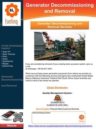 Generator Decommissioning
and Removal
If you are considering removal of your existing back-up power system, give us
a call
at whatsapp + 66 83 647 3443 .
When we purchase power generation equipment from clients we provide our
customers with the following services throughout the continental United States
Mexico Malaysia Indonesia Thailand RSA South Africa, Dubai Australia and
India to name a few where we operate.
Website
STORE RENEWABLE
ENERGY
• Solar PV
• Solar Thermal
• Wind
• Hydro
• Geothermal
• Biogas
• Natural Gas
Generator
Decommissioning
and Removal
https://www.secure.supplies/generator-decommissioning-and-remov
Authorized Representative
Authorized Representative
Quality Management System:
ISO9001-2015
GJB9001B-2009 (MIL)
Secure Supplies Product/s Meet Customers Demands.
Global Distribution
Generator Decommissioning and
Removal Services
 