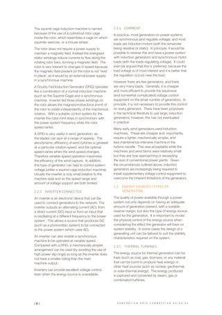 The squirrel cage induction machine is named
because of the use of a cylindrical rotor cage
inside the rotor, which resembles a cage on which
squirrels exercise, or a mouse wheel.
The rotor does not require a power supply to
maintain a magnetic field. Instead the energised
stator windings induce currents to flow along the
rotating rotor bars, forming a magnetic field. The
rotor is very tolerant to changes in speed because
the magnetic field present on the rotor is not ’held
in place’, as it would by an external power supply
in a synchronous machine.
A Doubly Fed Induction Generator (DFIG) operates
like a combination of a normal induction machine
(such as the Squirrel Cage) and a synchronous
machine. Inverter fed three-phase windings on
the rotor allows the magnetomotive force (mmf) of
the rotor to rotate independently of the mechanical
rotation. With a suitable control system for the
inverter the rotor mmf stays in synchronism with
the power system frequency while the rotor
speed varies.
A DFIG is very useful in wind generation, as
the blades can spin at a range of speeds. The
aerodynamic efficiency of wind turbines is greatest
at a particular rotation speed, and the optimal
speed varies when the wind speed changes.
Therefore variable speed operation maximises
the efficiency of the wind capture. In addition,
this type of generator can help to control system
voltage (unlike a squirrel cage induction machine).
Usually the inverter is only small (relative to the
machine size) and so the speed range and
amount of voltage support are both limited.
2.2.3	 INVERTER CONNECTED
An inverter is an electronic device that can be
used to connect generators to the network. The
inverter outputs an alternating current (AC), from
a direct current (DC) input or from an input that
is oscillating at a different frequency to the power
system. This allows a source that produces DC
(such as a photovoltaic system) to be connected
to the power system (which uses AC).
An inverter can also enable a synchronous
machine to be operated at variable speed.
Compared with a DFIG, a mechanically simpler
arrangement can be used (by avoiding the use of
high power slip-rings) so long as the inverter does
not have a smaller rating than the main
machine output.
Inverters can provide excellent voltage control,
even when the energy source is unavailable.
2.2.4	 COMMENT
In practice, most generators on power systems
are synchronous (and regulate voltage), and most
loads are induction motors (with the remainder
being resistive or static). In principle, it would be
possible to reverse this and have a power system
with induction generators and synchronous motor
loads (with the loads regulating voltage). It could
even be argued that this is preferred, because the
load voltage is of most interest and it is better that
the regulation occurs near the load.
However there are few generators, and there
are very many loads. Generally, it is cheaper
and more efficient to provide the expensive
(and somewhat complicated) voltage control
equipment on the small number of generators. In
principle, it is not necessary to provide this control
on every generator. There have been proposals
in the technical literature to use large, induction
generators; however, this has not eventuated
in practice.
Many early wind generators used induction
machines. These are cheaper and, importantly,
require a lighter, mechanically simpler, and
less maintenance-intensive machine in the
turbine nacelle. This was acceptable while the
machines and wind farms were relatively small
but they are now approaching or exceeding
the size of conventional power plants. Given
the circumstances outlined above, induction
generators are increasingly being required to
install supplementary voltage control equipment to
overcome the inherent limitations of the generators.
2.3	 ENERGY SOURCES / TYPES OF
GENERATION
The quality of power available through a power
system not only depends on having an adequate
amount of generation present, with a suitable
reserve margin, but also the type of energy source
used for the generation. It is important to model
the physical control of the energy source when
considering the effect the generator will have on
system stability. In some cases the design of a
generating unit can be tailored to suit the stability
characteristics required on the system.
2.3.1	 THERMAL TURBINES
The energy source for thermal generation can be
fuels (such as coal, gas, biomass, or any material
that can be burnt to produce heat energy) or
other heat sources (such as nuclear, geothermal,
or solar-thermal energy). The energy produced
is captured and converted by steam, gas or
combination turbines.
| 8 | G E N E R A T I O N G R I D C O N N E C T I O N G U I D E V 2
 