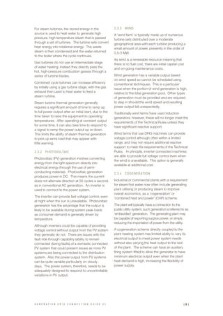 For steam turbines, the stored energy in the
source is used to heat water to generate high
pressure, high temperature steam that is passed
through a set of turbines. The turbine sets convert
heat energy into rotational energy. The waste
steam is then condensed and the water returned
to the boiler where the cycle continues.
Gas turbines do not use an intermediate stage
of water heating; instead they directly pass the
hot, high-pressure combustion gasses through a
series of turbine blades.
Combined cycle turbines can increase efficiency
by initially using a gas turbine stage, with the gas
exhaust then used to heat water to feed a
steam turbine.
Steam turbine thermal generation generally
requires a significant amount of time to ramp up
to full power output after an initial start, due to the
time taken to raise the equipment to operating
temperatures. After operating at constant output
for some time, it can also take time to respond to
a signal to ramp the power output up or down.
This limits the ability of steam thermal generation
to pick up extra load that may appear with
little warning.
2.3.2	 PHOTOVOLTAIC
Photovoltaic (PV) generation involves converting
energy from the light spectrum directly into
electrical energy through the use of semi-
conducting materials. Photovoltaic generation
produces power in DC. This means the current
does not alternate direction at 50 cycles a second,
as in conventional AC generation. An inverter is
used to connect to the power system.
The inverter can provide fast voltage control, even
at night when the sun is unavailable. Photovoltaic
generation has the advantage that the output is
likely to be available during system peak loads
as consumer demand is generally driven by
temperature.
Although inverters could be capable of providing
voltage control without output from the PV system
they generally do not. There are issues with the
fault ride through capability (ability to remain
connected during faults) of a domestic connected
PV system that could present issues as more PV
systems are being connected to the distribution
system. Also the power output from PV systems
can be quite variable particularly on cloudy
days. The power system, therefore, needs to be
adequately designed to respond to uncontrollable
variations in PV output.
2.3.3	 WIND
A ‘wind farm’ is typically made up of numerous
turbine sets distributed over a moderate
geographical area with each turbine producing a
small amount of power, presently in the order of
0.5-3 MW.
As wind is a renewable resource meaning that
there is no fuel cost, there are initial capital cost
and on-going maintenance costs.
Wind generation has a variable output based
on wind speed so cannot be scheduled using
conventional techniques. This is a particular
issue when the portion of wind generation is high,
relative to the total generation pool. Other types
of generation must be provided and are required
to step in should the wind speed and resulting
power output fall unexpectedly.
Traditionally wind farms have used induction
generators; however, these will no longer meet the
requirements of the Technical Rules unless they
have significant reactive support.
Wind farms that use DFIG machines can provide
voltage control although often within a limited
range, and may not require additional reactive
support to meet the requirements of the Technical
Rules. In principle, inverter connected machines
are able to provide full voltage control even when
the wind is unavailable. This option is generally
available at additional cost.
2.3.4	 COGENERATION
Industrial or commercial plants with a requirement
for steam/hot water now often include generating
plant utilising or producing steam to improve
overall economics, as a ‘cogeneration’ or
‘combined heat and power’ (CHP) scheme.
The plant will typically have a connection to the
public utility system; such generation is referred to as
‘embedded’ generation. The generating plant may
be capable of exporting surplus power, or simply
reducing the importation of power from the utility.
A cogeneration scheme directly coupled to the
plant heating system has limited ability to vary its
electrical output to meet power system needs
without also varying the heat output to the rest
of the plant. The scheme can have an auxiliary
firing system fitted to allow the generator to have
minimum electrical output even when the plant
heat demand is high, increasing the flexibility of
power supply.
G E N E R A T I O N G R I D C O N N E C T I O N G U I D E V 2 | 9 |
 
