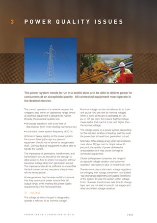 3 P O W E R Q U A L I T Y I S S U E S
The correct operation of a network requires the
voltage to stay within an operational range, which
all electrical equipment is designed to handle.
Broadly, the essential qualities are:
•	sinusoidal waveform, with a low level of
disturbances (from motor starting, harmonics etc.)
•	a constant power system frequency of 50 Hz.
At times of heavy loading on the power system,
the current flowing through any piece of
equipment should not be above its design rated
level. During a fault all equipment must be able to
handle the current.
The impedance of generators, transformers, and
transmission circuits should be low enough to
allow power to flow to where it is required without
excessive voltage drop from generation to load.
The impedance should be sufficient to ensure that
the fault current on any one piece of equipment
will not be excessive.
A new generator has the responsibility to ensure
that they can output power across their full
output range, while meeting the power quality
requirements of the Technical Rules.
3.1	 VOLTAGE
The voltage at which the grid is designed to
operate is referred to as ‘nominal voltage’.
The power system needs to run in a stable state and be able to deliver power to
consumers at an acceptable quality. All connected equipment must operate in
the desired manner.
Nominal voltage can also be referred to as 1 per
unit (pu) or 100 per cent (of nominal voltage).
When a point at the grid is operating at 1.05
pu or 105 per cent, this means that the voltage
measured at that point is 5 per cent higher than
the nominal voltage.
The voltage varies on a power system depending
on the size and location of loading, and the route
the power has to travel from generation to load.
Normally, if the voltage at any point on a network
rises above 110 per cent or drops below 90
per cent, the quality of power delivered is
unacceptable as it may cause damage to
connected equipment.
Closer to the power consumer, the range of
acceptable voltage variation during normal
operation decreases to plus or minus 6 per cent.
Transformers play a vital role in voltage regulation
by changing their voltage conversion ratio (called
‘tap changing’) depending on loading conditions
of the system to keep the system within voltage
limits. However, transformers take time to change
taps, and are not able to smooth out surges and
other short-term voltage variation.
| 1 1 |G E N E R A T I O N G R I D C O N N E C T I O N G U I D E V 2
 