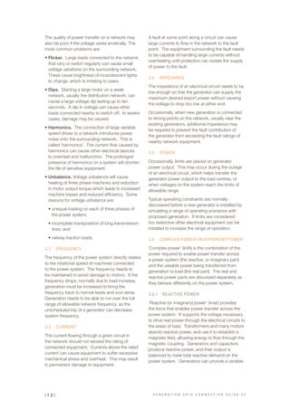 The quality of power transfer on a network may
also be poor if the voltage varies erratically. The
most common problems are:
•	Flicker. Large loads connected to the network
that vary or switch regularly can cause small
voltage variations on the surrounding network.
These cause brightness of incandescent lights
to change, which is irritating to users.
•	Dips. Starting a large motor on a weak
network, usually the distribution network, can
cause a large voltage dip lasting up to ten
seconds. A dip in voltage can cause other
loads connected nearby to switch off. In severe
cases, damage may be caused.
•	Harmonics. The connection of large variable
speed drives to a network introduces power
noise onto the surrounding network. This is
called ‘harmonics’. The current flow caused by
harmonics can cause other electrical devices
to overheat and malfunction. The prolonged
presence of harmonics on a system will shorten
the life of sensitive equipment.
•	Unbalance. Voltage unbalance will cause
heating of three phase machines and reduction
in motor output torque which leads to increased
machine losses and reduced efficiency. Some
reasons for voltage unbalance are:
•	unequal loading on each of three phases of
the power system;
•	incomplete transposition of long transmission
lines; and
•	railway traction loads.
3.2	 FREQUENCY
The frequency of the power system directly relates
to the rotational speed of machines connected
to the power system. The frequency needs to
be maintained to avoid damage to motors. If the
frequency drops, normally due to load increase,
generation must be increased to bring the
frequency back to normal levels and vice versa.
Generation needs to be able to run over the full
range of allowable network frequency, as the
unscheduled trip of a generator can decrease
system frequency.
3.3	 CURRENT
The current flowing through a given circuit in
the network should not exceed the rating of
connected equipment. Currents above the rated
current can cause equipment to suffer excessive
mechanical stress and overheat. This may result
in permanent damage to equipment.
A fault at some point along a circuit can cause
large currents to flow in the network to the fault
point. The equipment surrounding the fault needs
to be capable of handling large currents without
overheating until protection can isolate the supply
of power to the fault.
3.4	 IMPEDANCE
The impedance of an electrical circuit needs to be
low enough so that the generator can supply the
maximum desired export power without causing
the voltage to drop too low at either end.
Occasionally, when new generation is connected
to strong points on the network, usually near the
existing generators, additional impedance may
be required to prevent the fault contribution of
the generator from exceeding the fault ratings of
nearby network equipment.
3.5	 POWER
Occasionally, limits are placed on generator
power output. This may occur during the outage
of an electrical circuit, which helps transfer the
generator power output to the load centres, or
when voltages on the system reach the limits of
allowable range.
Typical operating constraints are normally
discovered before a new generator is installed by
simulating a range of operating scenarios with
proposed generation. If limits are considered
too restrictive other electrical equipment can be
installed to increase the range of operation.
3.6	 COMPLEX POWER OR APPARENT POWER
‘Complex power’ (kVA) is the combination of the
power required to enable power transfer across
a power system (the reactive, or imaginary part)
and the useable power being transferred from
generation to load (the real part). The real and
reactive power parts are discussed separately as
they behave differently on the power system.
3.6.1	 REACTIVE POWER
‘Reactive (or imaginary) power’ (kvar) provides
the force that enables power transfer across the
power system. It supports the voltage necessary
to drive real power through the electrical circuits to
the areas of load. Transformers and many motors
absorb reactive power, and use it to establish a
magnetic field, allowing energy to flow through the
magnetic coupling. Generators and capacitors
produce reactive power, and their output is
balanced to meet total reactive demand on the
power system. Generators can provide a variable
| 1 2 | G E N E R A T I O N G R I D C O N N E C T I O N G U I D E V 2
 