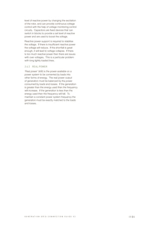 level of reactive power by changing the excitation
of the rotor, and can provide continuous voltage
control with the help of voltage monitoring control
circuits. Capacitors are fixed devices that can
switch in blocks to provide a set level of reactive
power and are used to boost the voltage.
Reactive power support is required to stabilise
the voltage. If there is insufficient reactive power
the voltage will reduce. If the shortfall is great
enough, it will lead to voltage collapse. If there
is too much reactive power then there are issues
with over voltages. This is a particular problem
with long lightly loaded lines.
3.6.2	 REAL POWER
‘Real power’ (kW) is the power available on a
power system to be converted by loads into
other forms of energy. The real power output
of generation must be balanced by the power
consumed by loads and losses. If the generation
is greater than the energy used then the frequency
will increase. If the generation is less than the
energy used then the frequency will fall. To
maintain a constant power system frequency the
generation must be exactly matched to the loads
and losses.
G E N E R A T I O N G R I D C O N N E C T I O N G U I D E V 2 | 1 3 |
 