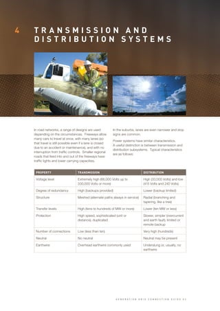 4 T R A N S M I S S I O N A N D
D I S T R I B U T I O N S Y S T E M S
In road networks, a range of designs are used
depending on the circumstances. Freeways allow
many cars to travel at once, with many lanes (so
that travel is still possible even if a lane is closed
due to an accident or maintenance), and with no
interruption from traffic controls. Smaller regional
roads that feed into and out of the freeways have
traffic lights and lower carrying capacities.
In the suburbs, lanes are even narrower and stop
signs are common.
Power systems have similar characteristics.
A useful distinction is between transmission and
distribution subsystems. Typical characteristics
are as follows:
PROPERTY TRANSMISSION DISTRIBUTION
Voltage level Extremely high (66,000 Volts up to
330,000 Volts or more)
High (33,000 Volts) and low
(415 Volts and 240 Volts)
Degree of redundancy High (backups provided) Lower (backup limited)
Structure Meshed (alternate paths always in service) Radial (branching and
tapering, like a tree)
Transfer levels High (tens to hundreds of MW or more) Lower (ten MW or less)
Protection High speed, sophisticated (unit or
distance), duplicated
Slower, simpler (overcurrent
and earth fault), limited or
remote backup
Number of connections Low (less than ten) Very high (hundreds)
Neutral No neutral Neutral may be present
Earthwire Overhead earthwire commonly used Underslung or, usually, no
earthwire
G E N E R A T I O N G R I D C O N N E C T I O N G U I D E V 2
 